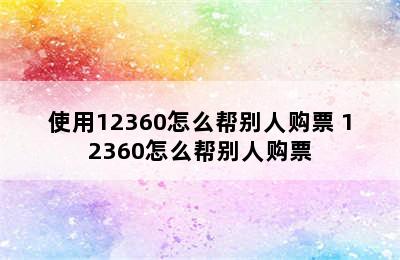 使用12360怎么帮别人购票 12360怎么帮别人购票